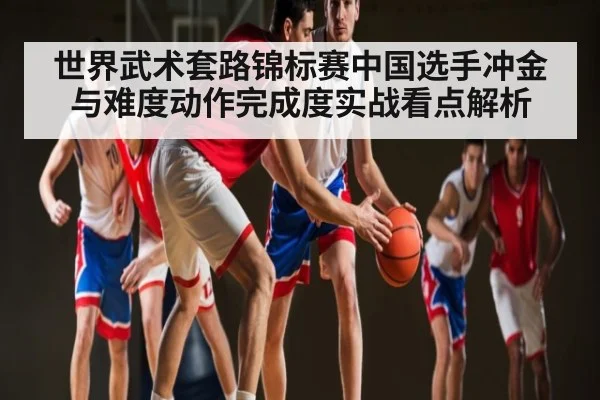 世界武术套路锦标赛中国选手冲金与难度动作完成度实战看点解析（kaiyun）