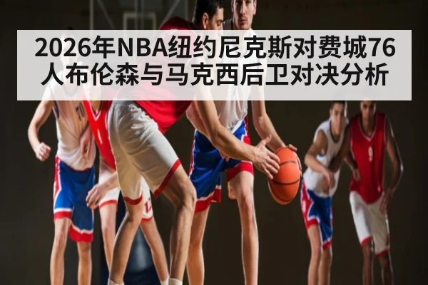 2026年NBA纽约尼克斯对费城76人布伦森与马克西后卫对决分析